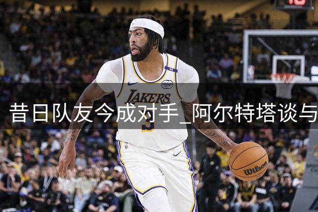 昔日队友今成对手 阿尔特塔谈与阿隆索的球场际遇